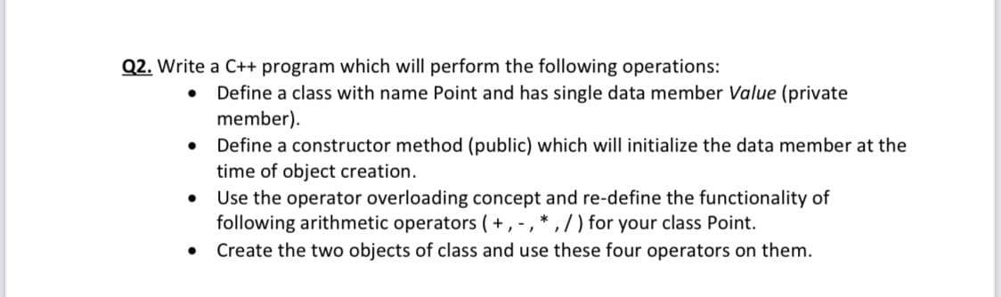 Q2. Write a C++ program which will perform the following operations:
Define a class with name Point and has single data member Value (private
member).
• Define a constructor method (public) which will initialize the data member at the
time of object creation.
Use the operator overloading concept and re-define the functionality of
following arithmetic operators (+, -, * , / ) for your class Point.
Create the two objects of class and use these four operators on them.
