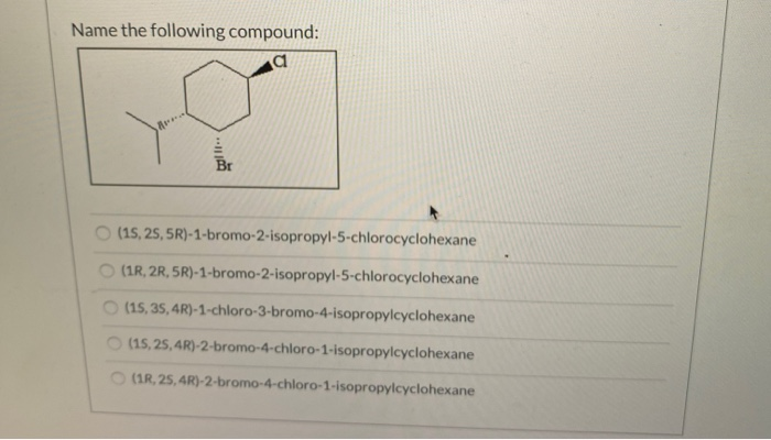 Name the following compound:
a
Br
(15, 25, 5R)-1-bromo-2-isopropyl-5-chlorocyclohexane
(1R, 2R,5R)-1-bromo-2-isopropyl-5-chlorocyclohexane
(15, 35, 4R)-1-chloro-3-bromo-4-isopropylcyclohexane
(15, 25, 4R)-2-bromo-4-chloro-1-isopropylcyclohexane
(1R, 25, 4R)-2-bromo-4-chloro-1-isopropylcyclohexane