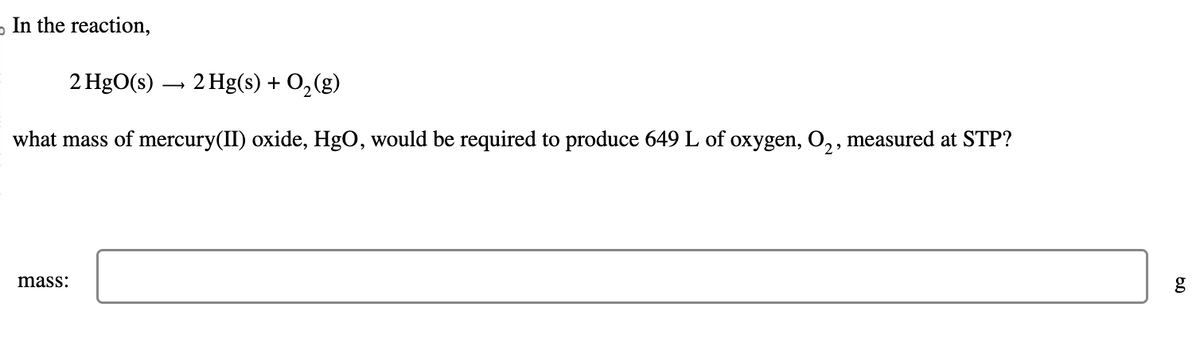 D
In the reaction,
2 HgO(s) → 2 Hg(s) + O₂(g)
what mass of mercury(II) oxide, HgO, would be required to produce 649 L of oxygen, O₂, measured at STP?
mass:
g