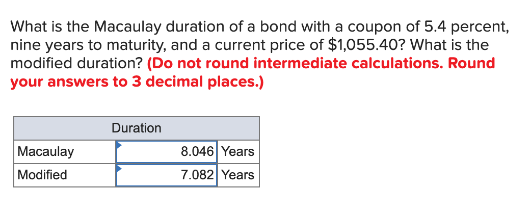What is the Macaulay duration of a bond with a coupon of 5.4 percent,
nine years to maturity, and a current price of $1,055.40? What is the
modified duration? (Do not round intermediate calculations. Round
your answers to 3 decimal places.)
Macaulay
Modified
Duration
8.046 Years
7.082 Years