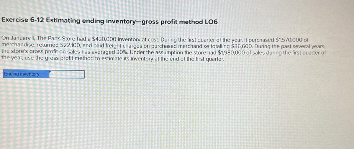 Exercise 6-12 Estimating ending inventory-gross profit method LO6
On January 1, The Parts Store had a $430,000 inventory at cost. During the first quarter of the year, it purchased $1,570,000 of
merchandise, returned $22,100, and paid freight charges on purchased merchandise totalling $36,600. During the past several years,
the store's gross profit on sales has averaged 30%. Under the assumption the store had $1,980,000 of sales during the first quarter of
the year, use the gross profit method to estimate its inventory at the end of the first quarter.
Ending inventory