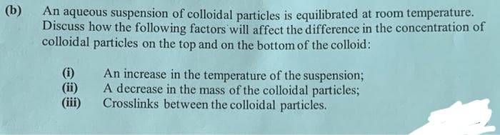 (b)
An aqueous suspension of colloidal particles is equilibrated at room temperature.
Discuss how the following factors will affect the difference in the concentration of
colloidal particles on the top and on the bottom of the colloid:
(i)
(ii)
(iii)
An increase in the temperature of the suspension;
A decrease in the mass of the colloidal particles;
Crosslinks between the colloidal particles.