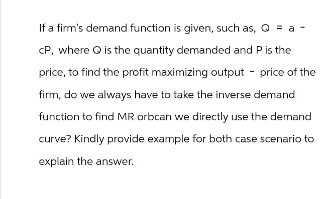 a -
If a firm's demand function is given, such as, Q = a
CP, where Q is the quantity demanded and P is the
price, to find the profit maximizing output - price of the
firm, do we always have to take the inverse demand
function to find MR orbcan we directly use the demand
curve? Kindly provide example for both case scenario to
explain the answer.