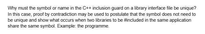 Why must the symbol or name in the C++ inclusion guard on a library interface file be unique?
In this case, proof by contradiction may be used to postulate that the symbol does not need to
be unique and show what occurs when two libraries to be #included in the same application
share the same symbol. Example: the programme.