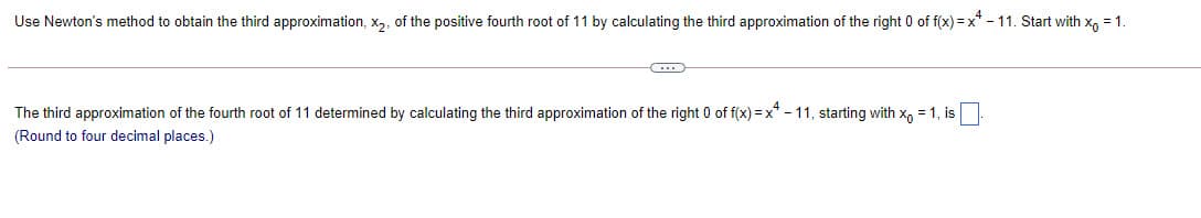 Use Newton's method to obtain the third approximation, x2, of the positive fourth root of 11 by calculating the third approximation of the right 0 of f(x) = x* - 11. Start with x, =1.
The third approximation of the fourth root of 11 determined by calculating the third approximation of the right 0 of f(x) = x* - 11, starting with x, = 1, is
(Round to four decimal places.)
