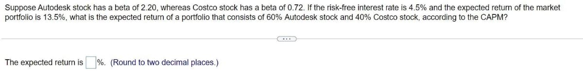 Suppose Autodesk stock has a beta of 2.20, whereas Costco stock has a beta of 0.72. If the risk-free interest rate is 4.5% and the expected return of the market
portfolio is 13.5%, what is the expected return of a portfolio that consists of 60% Autodesk stock and 40% Costco stock, according to the CAPM?
The expected return is %. (Round to two decimal places.)
(...)