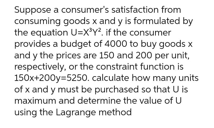 Suppose a consumer's satisfaction from
consuming goods x and y is formulated by
the equation U=X³Y². if the consumer
provides a budget of 4000 to buy goods x
and y the prices are 150 and 200 per unit,
respectively, or the constraint function is
150x+200y=5250. calculate how many units
of x and y must be purchased so that U is
maximum and determine the value of U
using the Lagrange method