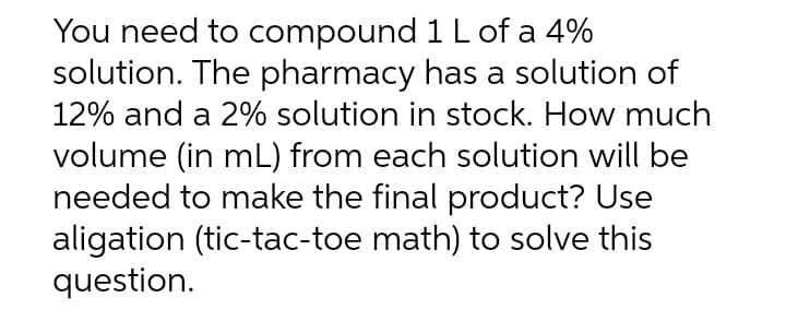 1 L of a 4%
You need to compound
solution. The pharmacy has a solution of
12% and a 2% solution in stock. How much
volume (in mL) from each solution will be
needed to make the final product? Use
aligation (tic-tac-toe math) to solve this
question.