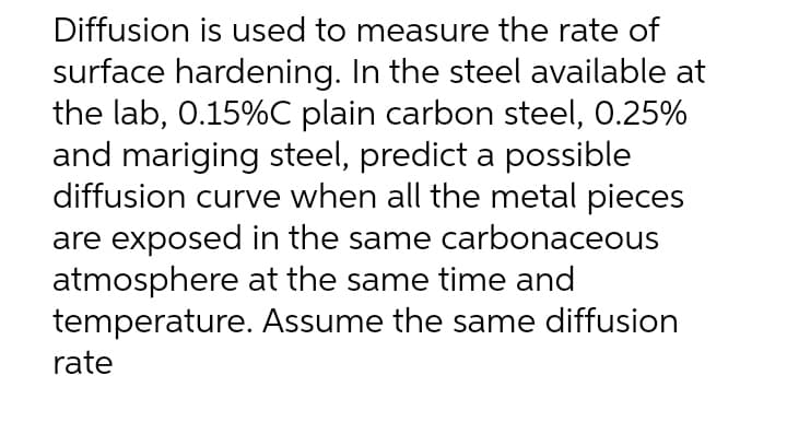 Diffusion is used to measure the rate of
surface hardening. In the steel available at
the lab, 0.15%C plain carbon steel, 0.25%
and mariging steel, predict a possible
diffusion curve when all the metal pieces
are exposed in the same carbonaceous
atmosphere at the same time and
temperature. Assume the same diffusion
rate