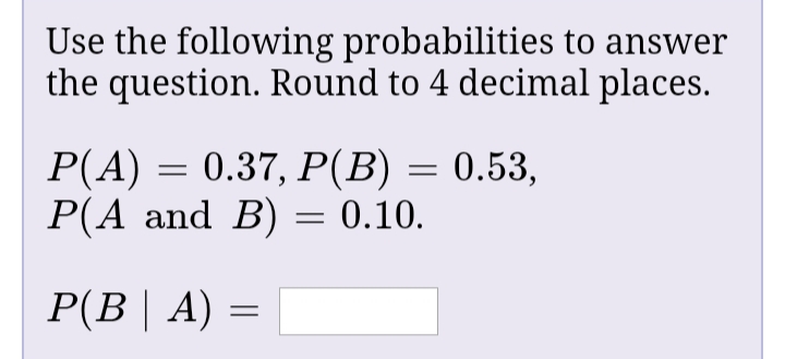 Use the following probabilities to answer
the question. Round to 4 decimal places.
P(A) = 0.37, P(B) = 0.53,
P(A and B) = 0.10.
P(B| A) =
