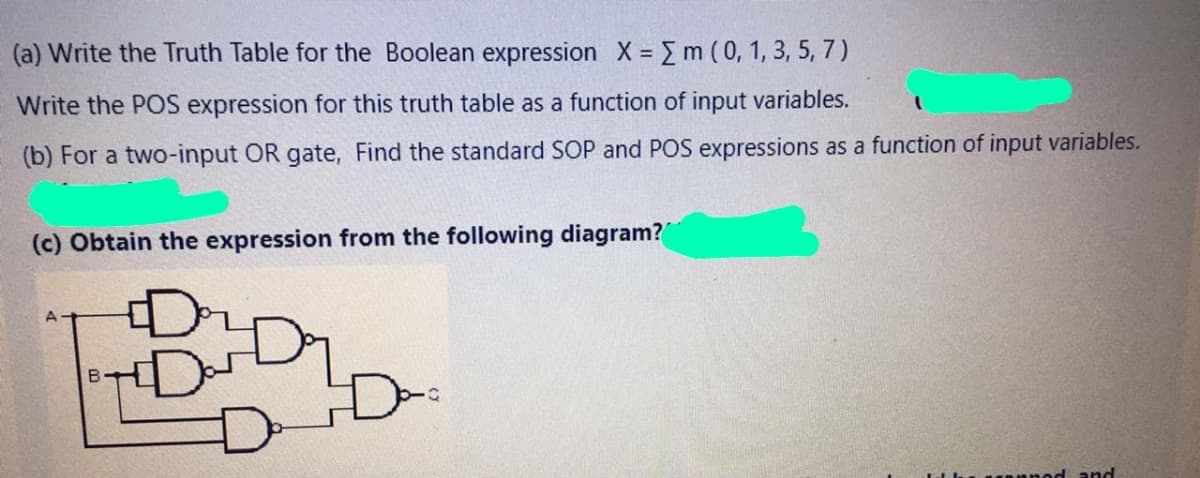 (a) Write the Truth Table for the Boolean expression X m (0, 1, 3, 5, 7)
Write the POS expression for this truth table as a function of input variables.
(b) For a two-input OR gate, Find the standard SOP and POS expressions as a function of input variables.
(c) Obtain the expression from the following diagram?
and
