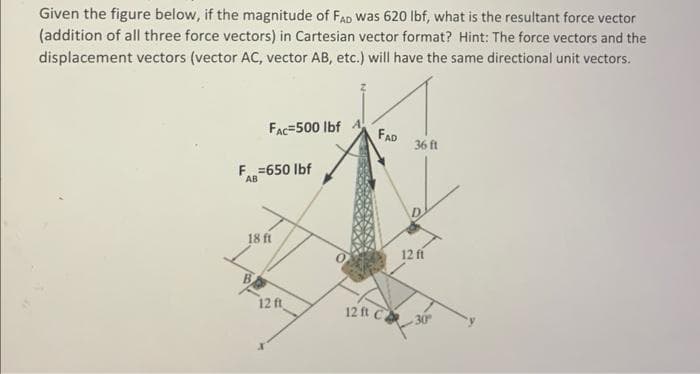 Given the figure below, if the magnitude of FAD was 620 lbf, what is the resultant force vector
(addition of all three force vectors) in Cartesian vector format? Hint: The force vectors and the
displacement vectors (vector AC, vector AB, etc.) will have the same directional unit vectors.
FAC-500 lbf
F = 650 lbf
AB
FAD
36 ft
18 ft
12 fí
B
12 ft
12 ft C30°