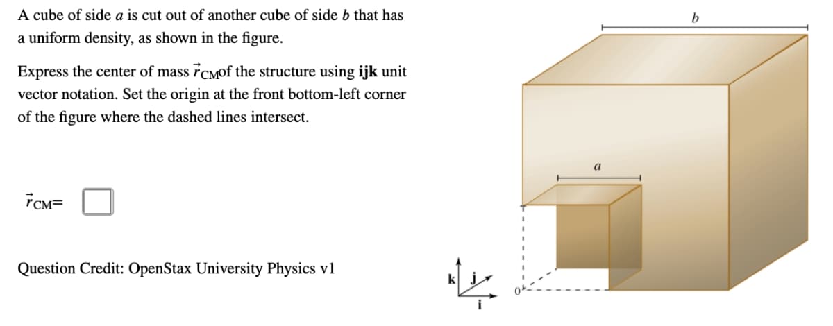 A cube of side a is cut out of another cube of side b that has
a uniform density, as shown in the figure.
Express the center of mass FCMof the structure using ijk unit
vector notation. Set the origin at the front bottom-left corner
of the figure where the dashed lines intersect.
7CM=
Question Credit: OpenStax University Physics v1
a
b