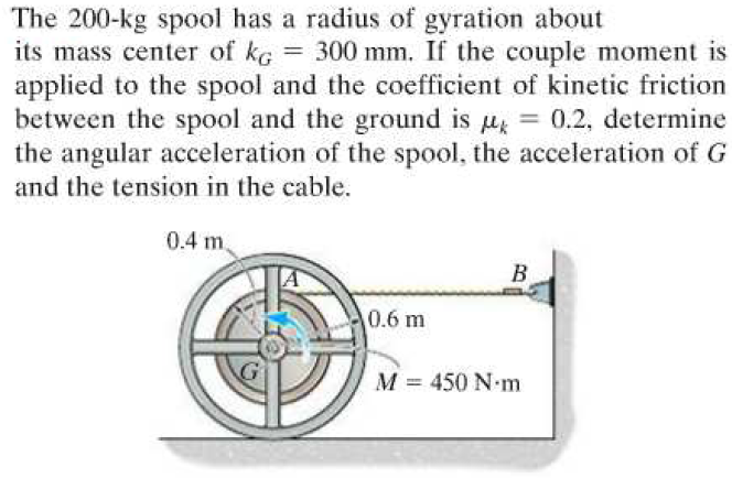 The 200-kg spool has a radius of gyration about
its mass center of kg = 300 mm. If the couple moment is
applied to the spool and the coefficient of kinetic friction
between the spool and the ground is μ = 0.2, determine
the angular acceleration of the spool, the acceleration of G
and the tension in the cable.
0.4 m
B
0.6 m
M = 450 N-m