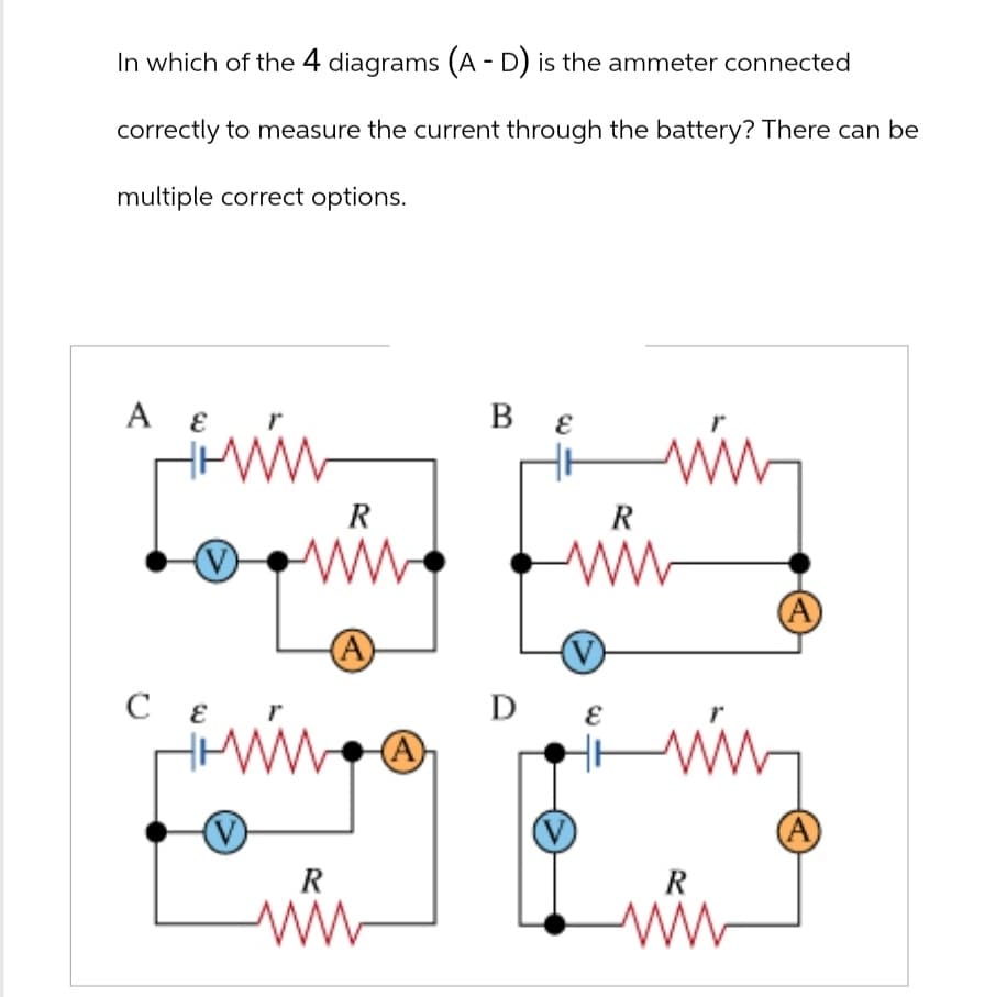 In which of the 4 diagrams (A - D) is the ammeter connected
correctly to measure the current through the battery? There can be
multiple correct options.
Α ε
Β ε
CE
R
(A)
R
ww
Ꭰ
R
www
DE
W
R
A
(A)