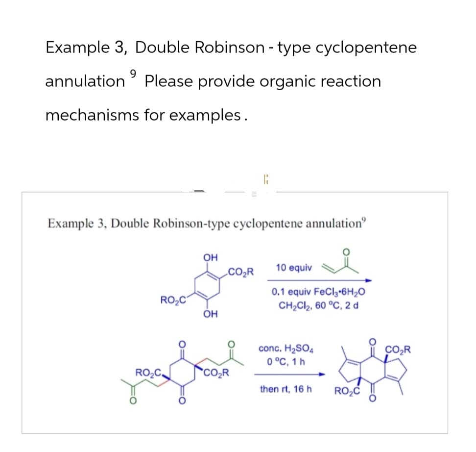 Example 3, Double Robinson - type cyclopentene
9
annulation
Please provide organic reaction
mechanisms for examples.
Example 3, Double Robinson-type cyclopentene annulation'
OH
RO₂C
OH
10 equiv
CO₂R
0.1 equiv FeCl3 6H₂O
CH2Cl2, 60 °C, 2 d
conc. H2SO4
0 °C, 1 h
RO₂C
CO₂R
then rt, 16 h
RO₂C
CO₂R