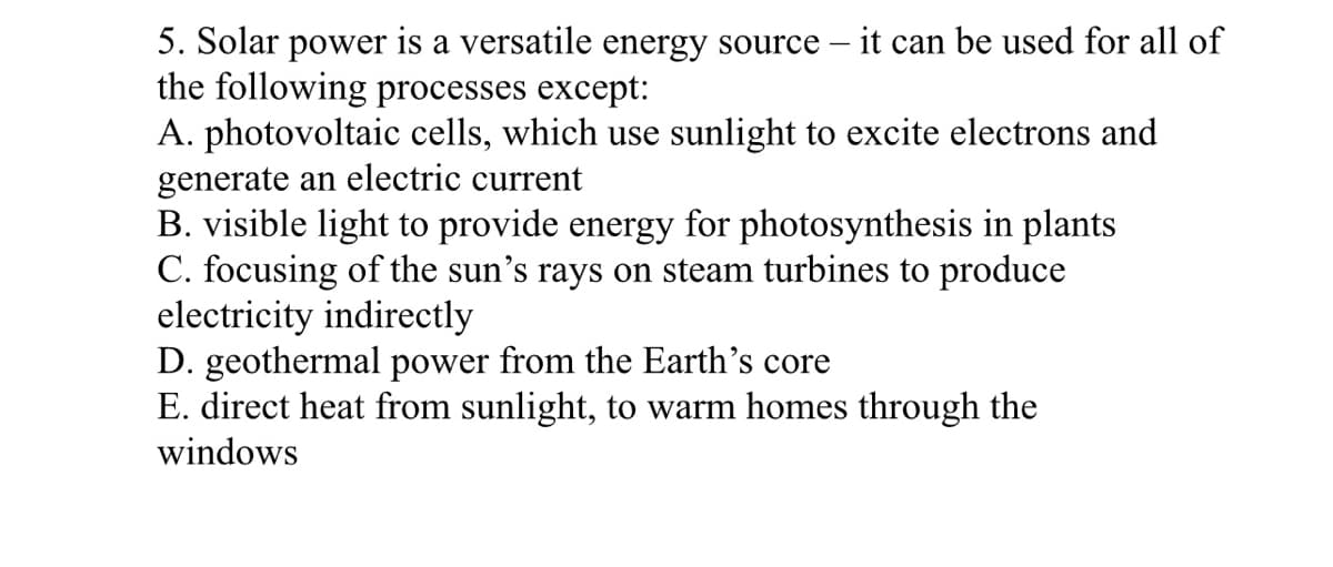 5. Solar power is a versatile energy source – it can be used for all of
the following processes except:
A. photovoltaic cells, which use sunlight to excite electrons and
generate an electric current
B. visible light to provide energy for photosynthesis in plants
C. focusing of the sun's rays on steam turbines to produce
electricity indirectly
D. geothermal power from the Earth's core
E. direct heat from sunlight, to warm homes through the
windows
