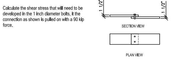 Calculate the shear stress that will need to be
developed in the 1 inch diameter bolts, it the
connection as shown is pulled on with a 90 kip
force.
SECTION VIEW
PLAN VIEW
1 1/2"
1 1/2"
