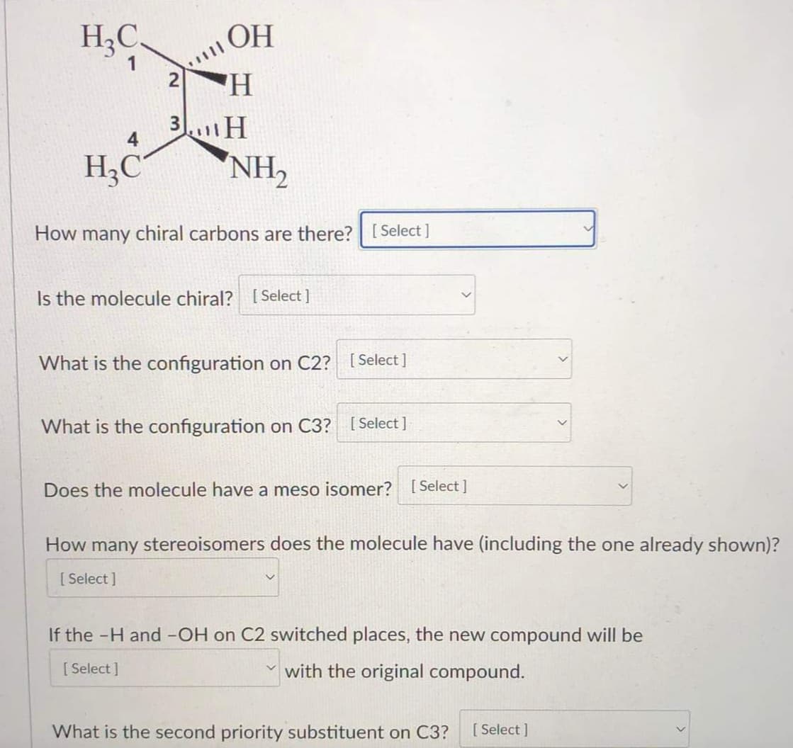 H3C.
ОН
2
'H
3 H
4
H3C
NH,
How many chiral carbons are there? [ Select ]
Is the molecule chiral? [ Select ]
What is the configuration on C2? [Select ]
What is the configuration on C3? [Select ]
Does the molecule have a meso isomer? [ Select ]
How many stereoisomers does the molecule have (including the one already shown)?
[ Select ]
If the -H and -OH on C2 switched places, the new compound will be
[ Select ]
with the original compound.
What is the second priority substituent on C3?
[ Select ]
