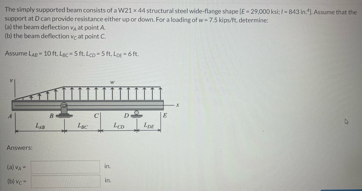The simply supported beam consists of a W21 x 44 structural steel wide-flange shape [E = 29,000 ksi; / = 843 in."]. Assume that the
support at D can provide resistance either up or down. For a loading of w = 7.5 kips/ft, determine:
(a) the beam deflection vA at point A.
(b) the beam deflection vc at point C.
Assume LAB = 10 ft, LBC = 5 ft, LCD= 5 ft, LDE= 6 ft.
A
B
D
E
LAB
LBC
LCD
LDE
Answers:
in.
(a) VA=
in.
(b) vc =
