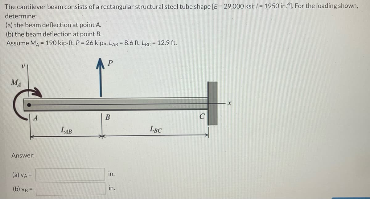 The cantilever beam consists of a rectangular structural steel tube shape [E = 29,000 ksi; / = 1950 in.“). For the loading shown,
determine:
(a) the beam deflection at point A.
(b) the beam deflection at point B.
Assume MA = 190 kip-ft, P = 26 kips, LAB = 8.6 ft, LBc = 12.9 ft.
P
MA
LAB
LBC
Answer:
(a) VA =
in.
(b) VB =
in.
