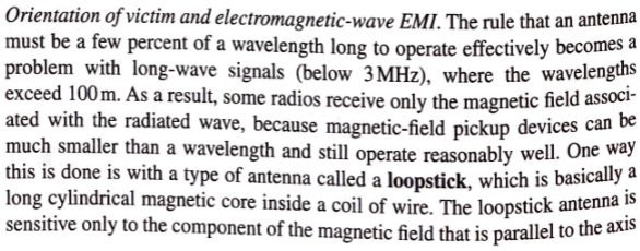 Orientation of victim and electromagnetic-wave EMI. The rule that an antenna
must be a few percent of a wavelength long to operate effectively becomes a
problem with long-wave signals (below 3 MHz), where the wavelengths
exceed 100 m. As a result, some radios receive only the magnetic field associ-
ated with the radiated wave, because magnetic-field pickup devices can be
much smaller than a wavelength and still operate reasonably well. One way
this is done is with a type of antenna called a loopstick, which is basically a
long cylindrical magnetic core inside a coil of wire. The loopstick antenna is
sensitive only to the component of the magnetic field that is parallel to the axis
