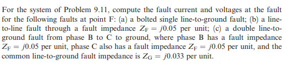 For the system of Problem 9.11, compute the fault current and voltages at the fault
for the following faults at point F: (a) a bolted single line-to-ground fault; (b) a line-
to-line fault through a fault impedance ZF = j0.05 per unit; (c) a double line-to-
ground fault from phase B to C to ground, where phase B has a fault impedance
ZF = j0.05 per unit, phase C also has a fault impedance ZF = j0.05 per unit, and the
common line-to-ground fault impedance is ZG = j0.033 per unit.