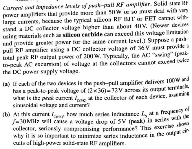 Current and impedance levels of push-pull RF amplifier. Solid-state RF
power amplifiers that provide more than 50 W or so must deal with very
large currents, because the typical silicon RF BJT or FET cannot with-
stand a DC collector voltage higher than about 40V. (Newer devices
using materials such as silicon carbide can exceed this voltage limitation
and provide greater power for the same current level.) Suppose a push-
pull RF amplifier using a DC collector voltage of 36V must provide a
total peak RF output power of 200 W. Typically, the AC "swing" (peak-
to-peak AC excursion) of voltage at the collectors cannot exceed twice
the DC power-supply voltage.
(a) If each of the two devices in the push-pull amplifier delivers 100 W and
has a peak-to-peak voltage of (2x36)=72V across its output terminals,
what is the peak current ICPK) at the collector of each device, assuming
sinusoidal voltage and current?
(b) At this current Icery how much series inductance L at a frequency of
f=30MHz will cause a voltage drop of 5V (peak) in series with the
collector, seriously compromising performance? This exercise shows
why it is so important to minimize series inductance in the output cir-
cuits of high-power solid-state RF amplifiers.