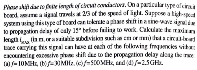 Phase shift due to finite length of circuit conductors. On a particular type of circuit
board, assume a signal travels at 2/3 of the speed of light. Suppose a high-speed
system using this type of board can tolerate a phase shift in a sine-wave signal due
to propagation delay of only 15° before failing to work. Calculate the maximum
length /MAX (in m, or a suitable subdivision such as cm or mm) that a circuit-board
trace carrying this signal can have at each of the following frequencies without
encountering excessive phase shift due to the propagation delay along the trace:
(a) f=10MHz, (b) f=30MHz, (c) f=500 MHz, and (d) f=2.5 GHz.