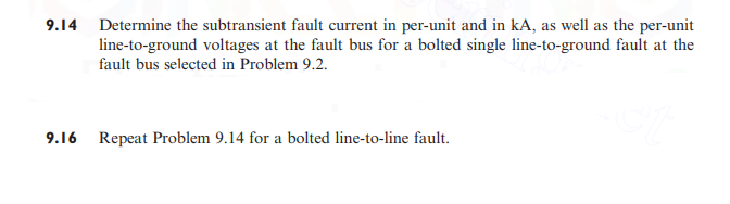 9.14 Determine the subtransient fault current in per-unit and in kA, as well as the per-unit
line-to-ground voltages at the fault bus for a bolted single line-to-ground fault at the
fault bus selected in Problem 9.2.
Sit
9.16
Repeat Problem 9.14 for a bolted line-to-line fault.
