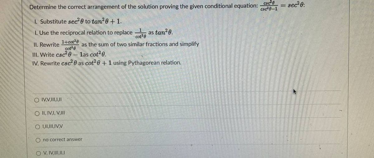 Determine the correct arrangement of the solution proving the given conditional equation:
csc e
csc 8-1
sec 0:
1. Substitute sec 0 to tan?0 + 1.
I. Use the reciprocal relation to replace
as tan?0.
cot20
1
1+cot20
cot 8
III. Write csc 0- las cot26.
II. Rewrite
as the sum of two similar fractions and simplify
IV. Rewrite csc?0 as cot? 0 +1 using Pythagorean relation.
O IV.V,II,,II
O II, IV,I, V,II
O no correct answer
O V, IV,II,II,1
