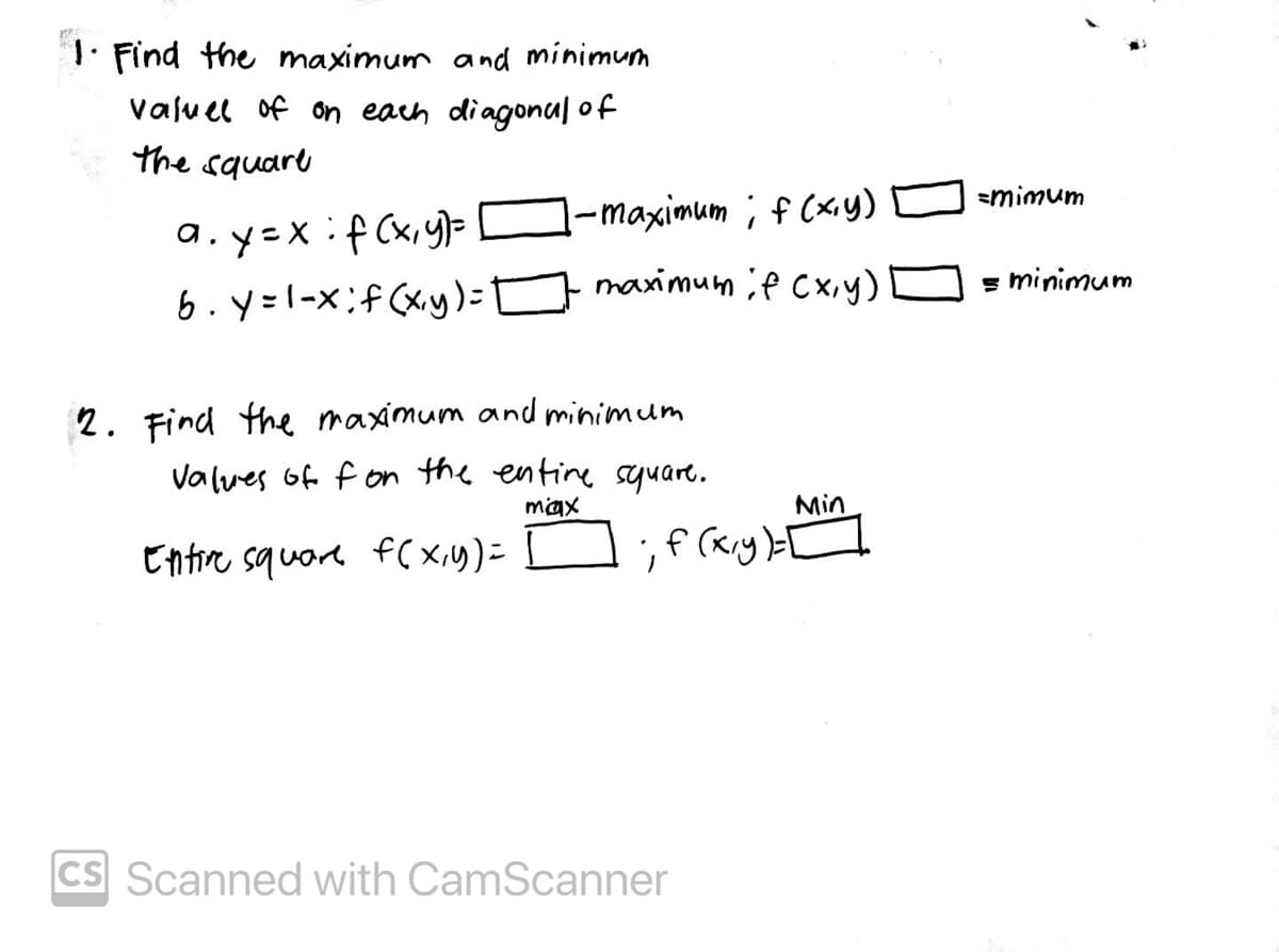 1. Find the maximum and minimum
Valu el of on each diagonu| of
the square
smimum
1-maximum ; f (xy)
a.y=x:f (x,y)=
6. y=1-x;f(xy)= D O = minimum
maximum ;f Cxiy)
2. Find the maximum and minimum
Valves of f on the entine seyuare.
max
Min
Entire squore f( xiy)=
CS Scanned with CamScanner
