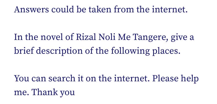Answers could be taken from the internet.
In the novel of Rizal Noli Me Tangere, give a
brief description of the following places.
You can search it on the internet. Please help
me. Thank you
