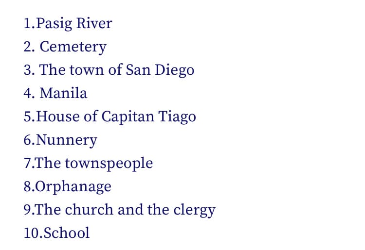 1.Pasig River
2. Cemetery
3. The town of San Diego
4. Manila
5.House of Capitan Tiago
6.Nunnery
7.The townspeople
8.Orphanage
9.The church and the clergy
10.School
