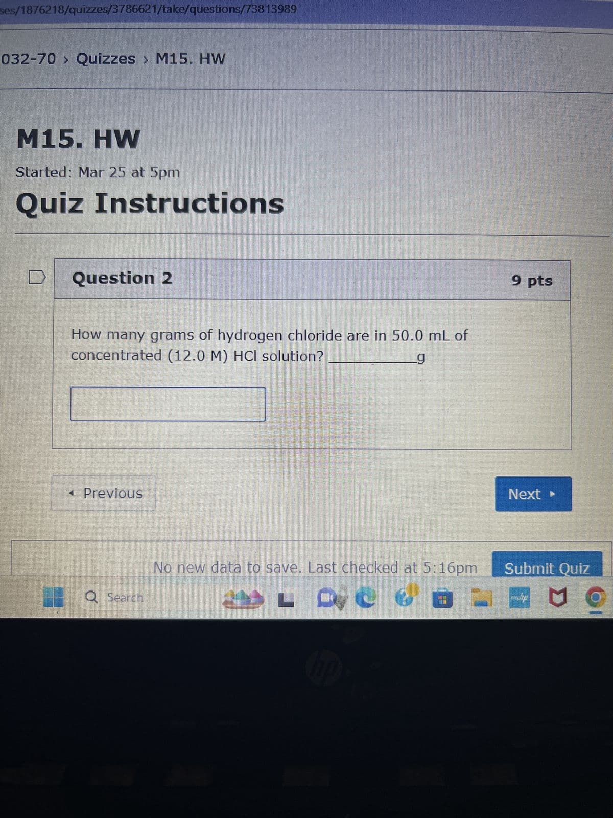 ses/1876218/quizzes/3786621/take/questions/73813989
032-70 > Quizzes > M15. HW
M15. HW
Started: Mar 25 at 5pm
Quiz Instructions
D
Question 2
How many grams of hydrogen chloride are in 50.0 mL of
concentrated (12.0 M) HCl solution?
g
< Previous
Q Search
No new data to save. Last checked at 5:16pm
LOC f
hp
9 pts
Next ▸
Submit Quiz