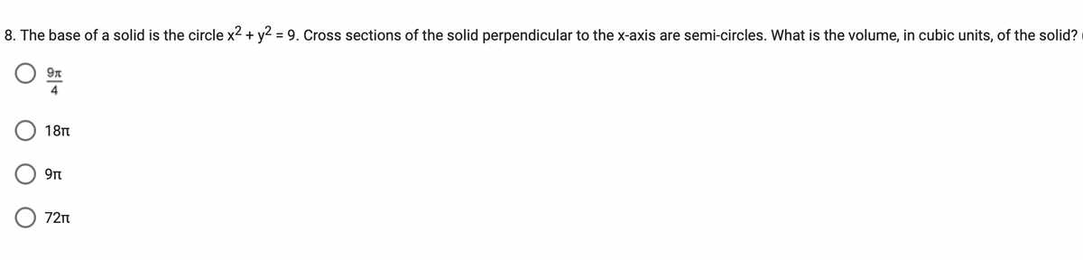 8. The base of a solid is the circle x² + y2 = 9. Cross sections of the solid perpendicular to the x-axis are semi-circles. What is the volume, in cubic units, of the solid?
9r
4
18π
9πt
O 72₁