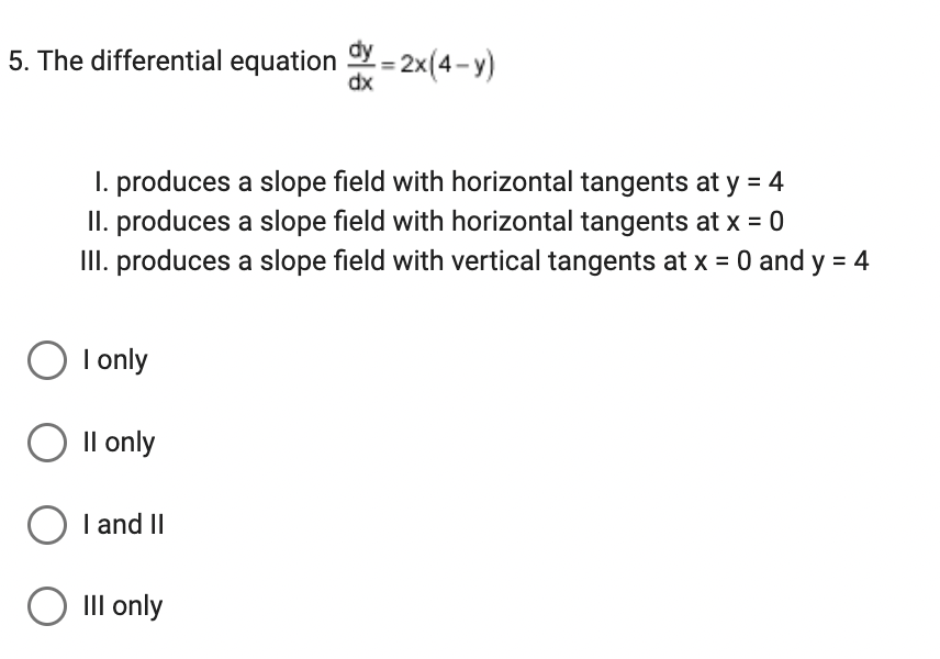 5. The differential equation dy=2x(4-y)
dx
1. produces a slope field with horizontal tangents at y = 4
II. produces a slope field with horizontal tangents at x = 0
III. produces a slope field with vertical tangents at x = 0 and y = 4
O I only
O II only
O I and II
O III only