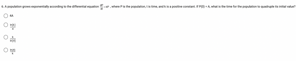 6. A population grows exponentially according to the differential equation =KP, where P is the population, t is time, and k is a positive constant. If P(0) = A, what is the time for the population to quadruple its initial value?
dt
4A
In(k)
k
In(4)
In(4)
k
