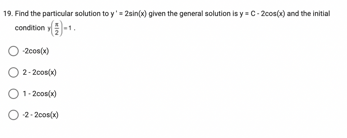 19. Find the particular solution to y' = 2sin(x) given the general solution is y = C - 2cos(x) and the initial
70
condition y =1.
2
-2cos(x)
2-2cos(x)
1-2cos(x)
O-2-2cos(x)