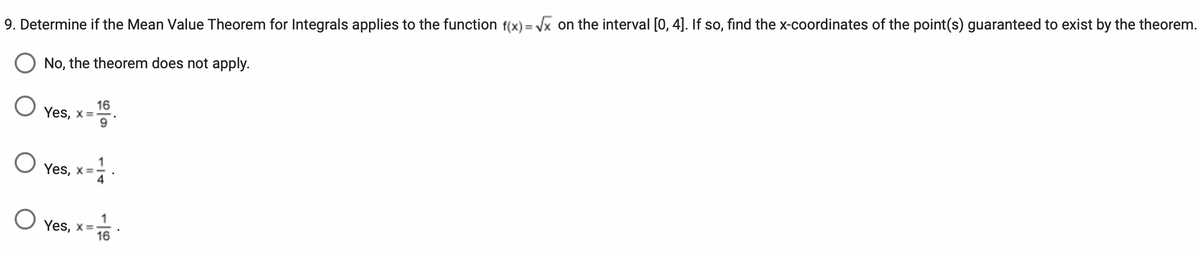 9. Determine if the Mean Value Theorem for Integrals applies to the function f(x)=√x on the interval [0, 4]. If so, find the x-coordinates of the point(s) guaranteed to exist by the theorem.
No, the theorem does not apply.
O 16
Yes, x=-
9
O Yes, x = 1/ 4
O Yes, x=-
1
16