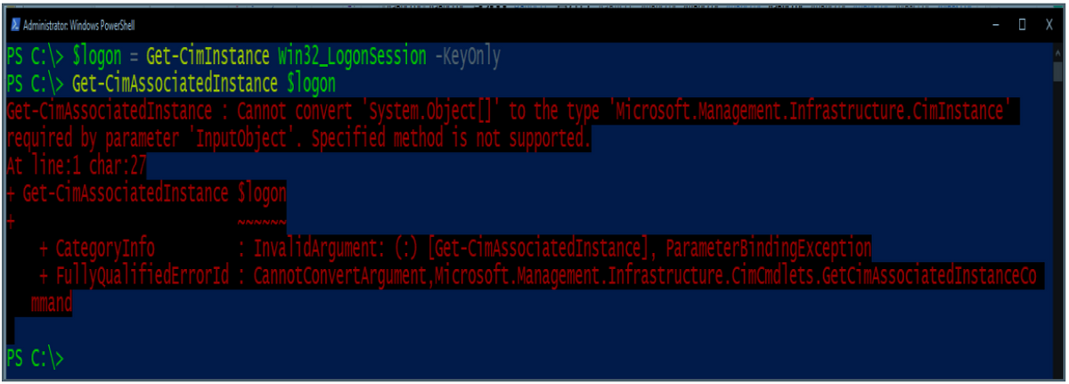 Z Administrator: Windows PowerShel
O X
PS c:\> $logon = Get-CiMInstance win32_Logonsession -Keyonly
PS C:\> Get-CimAssociatedInstance Slogon
Get-CimAssociatedInstance : Cannot convert 'system.object[]" to the type 'wicrosoft.Management.Infrastructure.cimInstance'
required by parameter 'Imputobject'. Specified method is not supported.
At line:1 char:27
| Get-CimAssociatedInstance Slogon
NNNNNN
: Invalidargument: (:) [Get-CimAssociatedInstance], ParameterBindingEXCeption
+ CategoryInfo
+ FullyqualifiedErrorId : CannotConvertArgument,Microsoft.Management.Infrastructure.cimamdlets.GetcimAssociatedInstanceCo
mmand
PS C:\>

