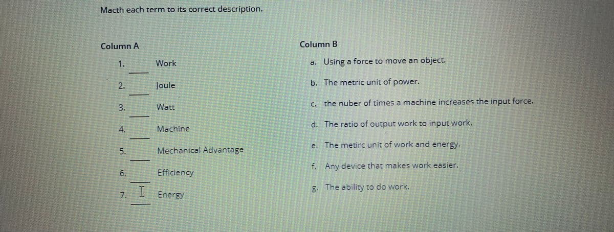 Macth each term to its correct description.
Column A
2.
4
5.
6.
N
I
Work
Joule
Watt
Machine
Mechanical Advantage
Efficiency
Energy
Column B
a. Using a force to move an object.
b.
The metric unit of power.
c. the nuber of times a machine increases the input force.
d.
The ratio of output work to input work.
e. The metirc unit of work and energy.
f. Any device that makes work easier.
g.
The ability to do work.