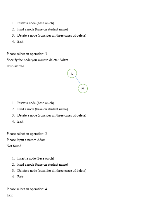 1. Insert a node (base on ch)
2. Find a node (base on student name)
3. Delete a node (consider all three cases of delete)
4. Exit
Please select an operation: 3
Specify the node you want to delete: Adam
Display tree
M
1. Insert a node (base on ch)
2. Find a node (base on student name)
3. Delete a node (consider all three cases of delete)
4. Exit
Please select an operation: 2
Please input a name: Adam
Not found
1. Insert a node (base on ch)
2. Find a node (base on student name)
3. Delete a node (consider all three cases of delete)
4. Exit
Please select an operation: 4
Exit
