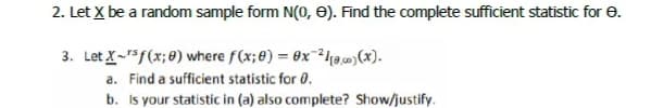 2. Let X be a random sample form N(0, e). Find the complete sufficient statistic for e.
3. Let X-5f(x;8) where f(x;8) = 0x10(x).
a. Find a sufficient statistic for 0.
b. Is your statistic in (a) also complete? Show/justify.

