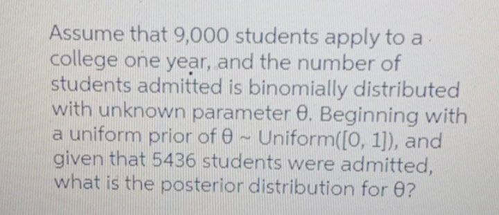 Assume that 9,000 students apply to a.
college one year, and the number of
students admitted is binomially distributed
with unknown parameter 0. Beginning with
a uniform prior of 0~ Uniform([0, 1]), and
given that 5436 students were admitted,
what is the posterior distribution for 0?
