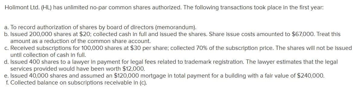 Holimont Ltd. (HL) has unlimited no-par common shares authorized. The following transactions took place in the first year:
a. To record authorization of shares by board of directors (memorandum).
b. Issued 200,000 shares at $20; collected cash in full and issued the shares. Share issue costs amounted to $67,000. Treat this
amount as a reduction of the common share account.
c. Received subscriptions for 100,000 shares at $30 per share; collected 70% of the subscription price. The shares will not be issued
until collection of cash in full.
d. Issued 400 shares to a lawyer in payment for legal fees related to trademark registration. The lawyer estimates that the legal
services provided would have been worth $12,000.
e. Issued 40,000 shares and assumed an $120,000 mortgage in total payment for a building with a fair value of $240,000.
f. Collected balance on subscriptions receivable in (c).
