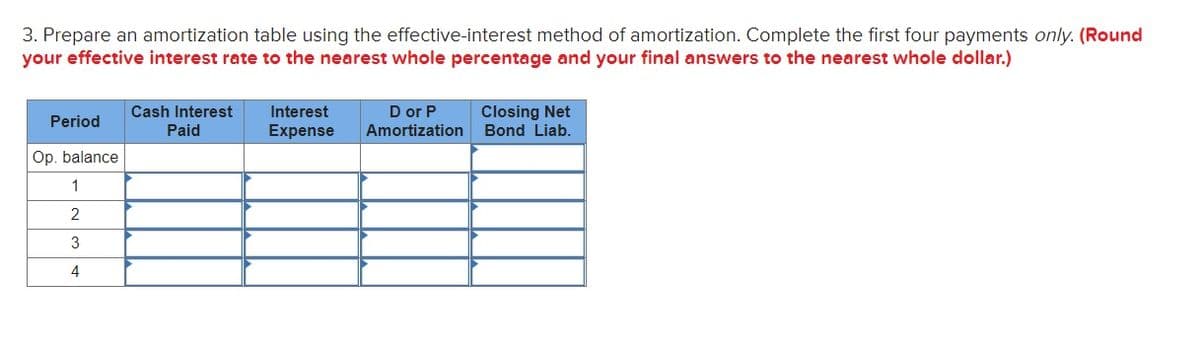 3. Prepare an amortization table using the effective-interest method of amortization. Complete the first four payments only. (Round
your effective interest rate to the nearest whole percentage and your final answers to the nearest whole dollar.)
D or P
Amortization
Closing Net
Bond Liab.
Cash Interest
Interest
Period
Paid
Expense
Op. balance
1
2
3
4
