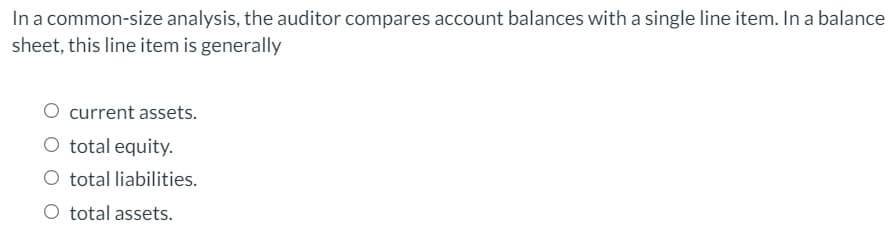 In a common-size analysis, the auditor compares account balances with a single line item. In a balance
sheet, this line item is generally
current assets.
O total equity.
O total liabilities.
O total assets.
