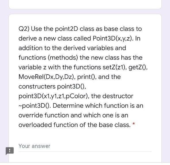 Q2) Use the point2D class as base class to
derive a new class called Point3D(x,y,z). In
addition to the derived variables and
functions (methods) the new class has the
variable z with the functions setZ(z1), getZ(),
MoveRel(Dx,Dy,Dz), print(), and the
constructers point3D(),
point3D(x1,y1,z1,pColor), the destructor
-point3D(). Determine which function is an
override function and which one is an
overloaded function of the base class. *
Your answer
