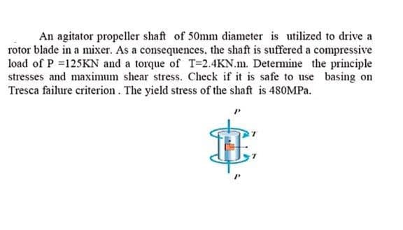 An agitator propeller shaft of 50mm diameter is utilized to drive a
rotor blade in a mixer. As a consequences, the shaft is suffered a compressive
load of P =125KN and a torque of T=2.4KN.m. Determine the principle
stresses and maximum shear stress. Check if it is safe to use basing on
Tresca failure criterion. The yield stress of the shaft is 480MPA.
